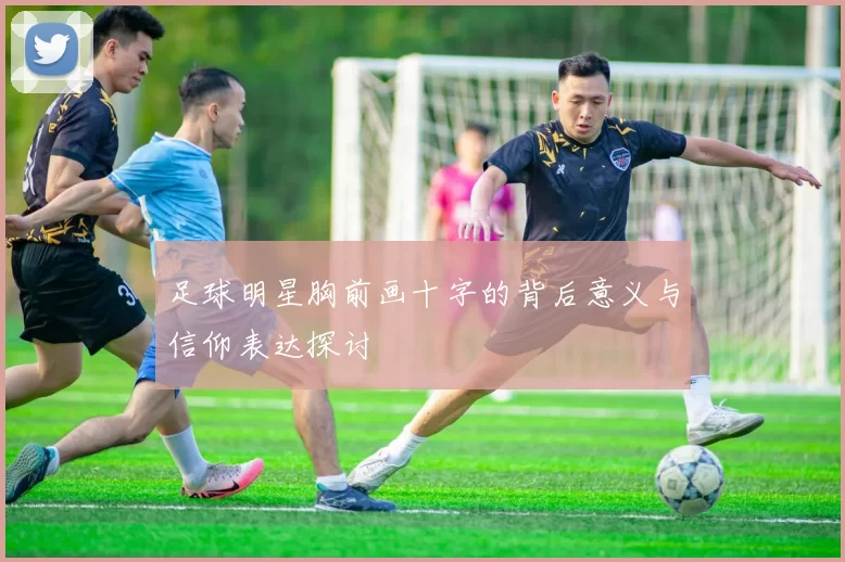 足球明星胸前画十字的背后意义与信仰表达探讨
