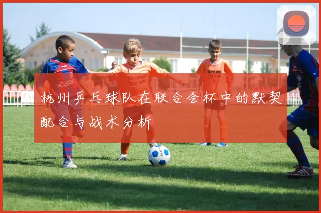 杭州乒乓球队在联合会杯中的默契配合与战术分析