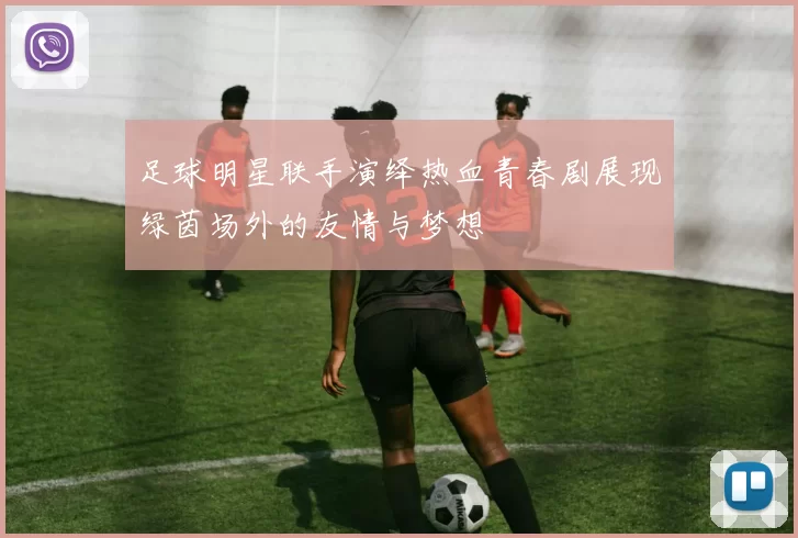 足球明星联手演绎热血青春剧展现绿茵场外的友情与梦想