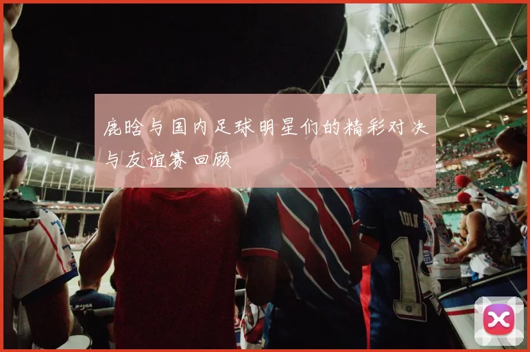 鹿晗与国内足球明星们的精彩对决与友谊赛回顾