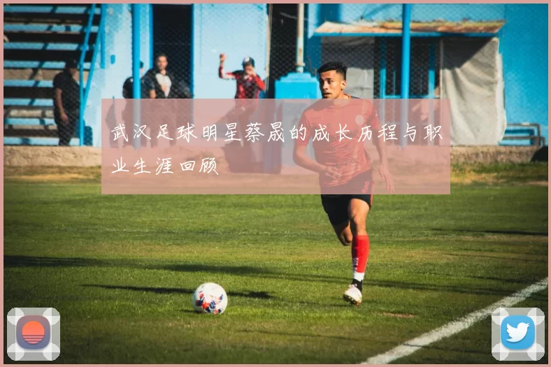 武汉足球明星蔡晟的成长历程与职业生涯回顾
