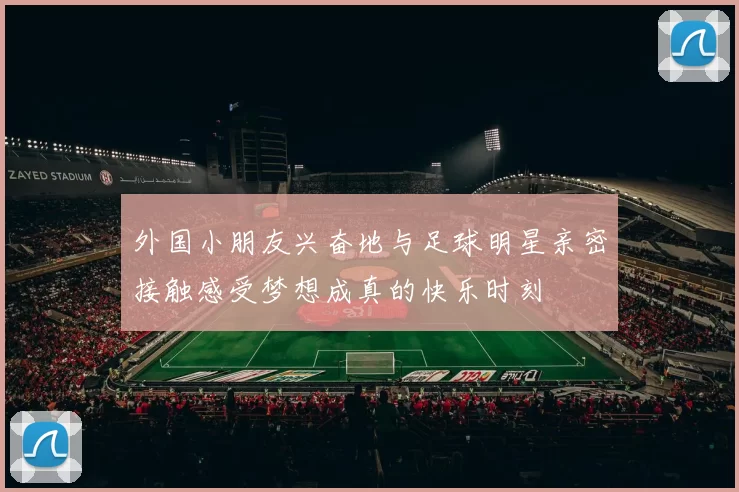 外国小朋友兴奋地与足球明星亲密接触感受梦想成真的快乐时刻