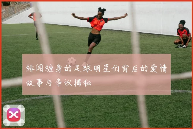 绯闻缠身的足球明星们背后的爱情故事与争议揭秘