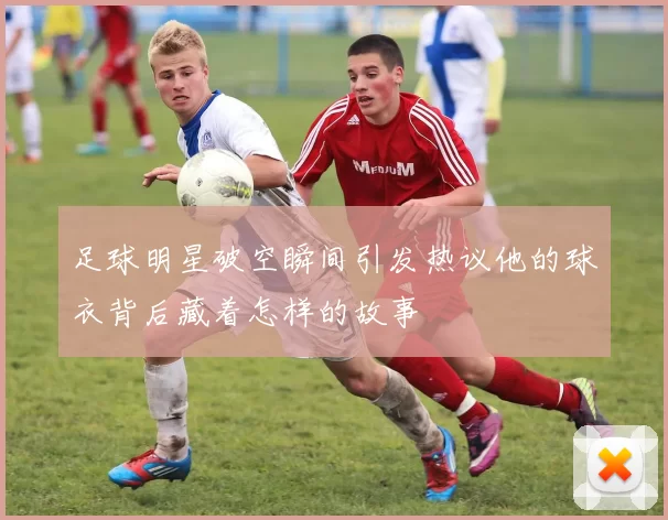 足球明星破空瞬间引发热议他的球衣背后藏着怎样的故事