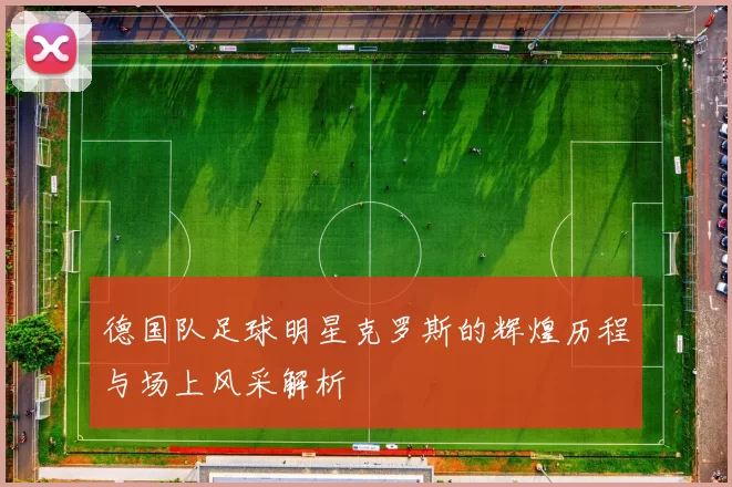 德国队足球明星克罗斯的辉煌历程与场上风采解析
