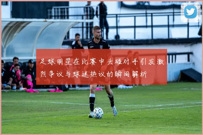足球明星在比赛中头碰对手引发激烈争议与球迷热议的瞬间解析