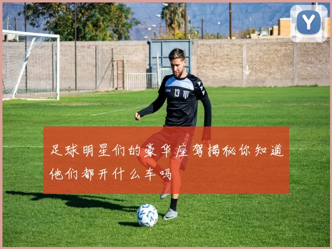 足球明星们的豪华座驾揭秘你知道他们都开什么车吗