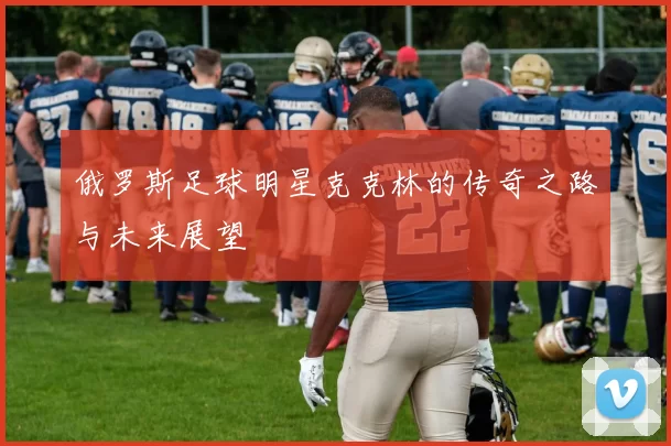 俄罗斯足球明星克克林的传奇之路与未来展望