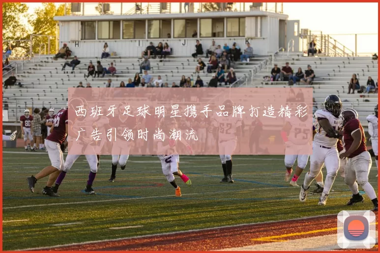 西班牙足球明星携手品牌打造精彩广告引领时尚潮流