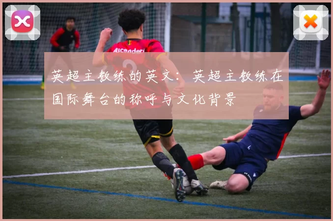 英超主教练的英文：英超主教练在国际舞台的称呼与文化背景