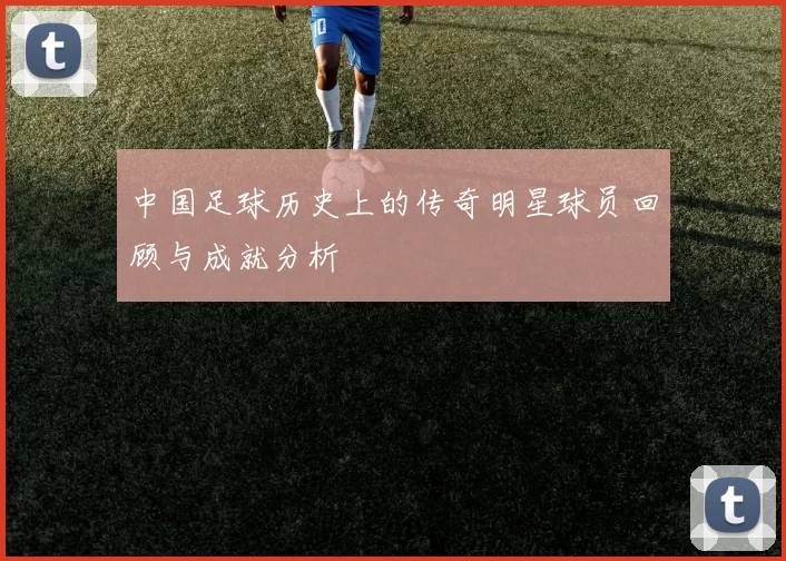 中国足球历史上的传奇明星球员回顾与成就分析