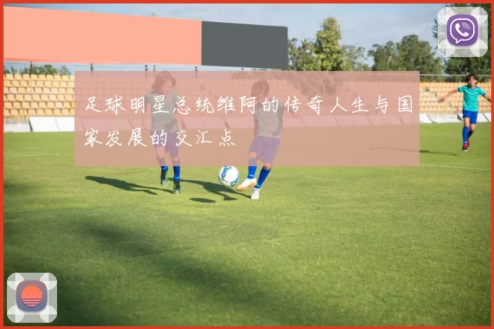 足球明星总统维阿的传奇人生与国家发展的交汇点
