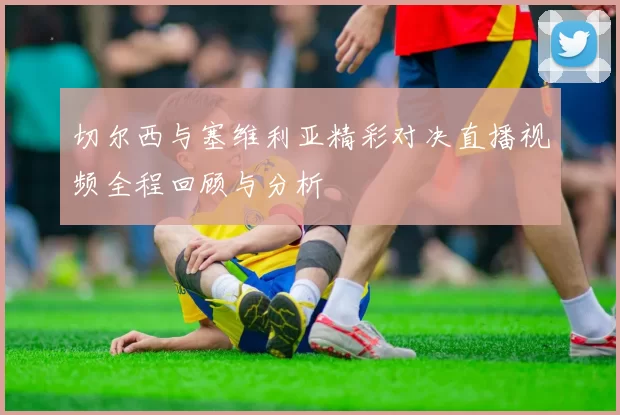切尔西与塞维利亚精彩对决直播视频全程回顾与分析