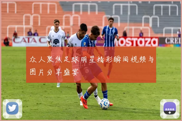 众人聚焦足球明星精彩瞬间视频与图片分享盛宴