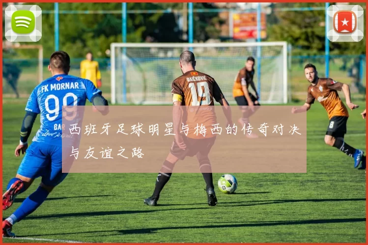 西班牙足球明星与梅西的传奇对决与友谊之路