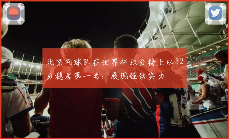 北京网球队在世界杯积分榜上以52分稳居第一名，展现强劲实力