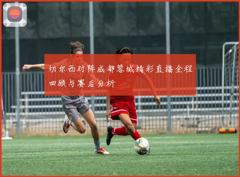 切尔西对阵成都蓉城精彩直播全程回顾与赛后分析
