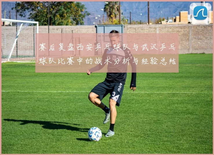 赛后复盘西安乒乓球队与武汉乒乓球队比赛中的战术分析与经验总结