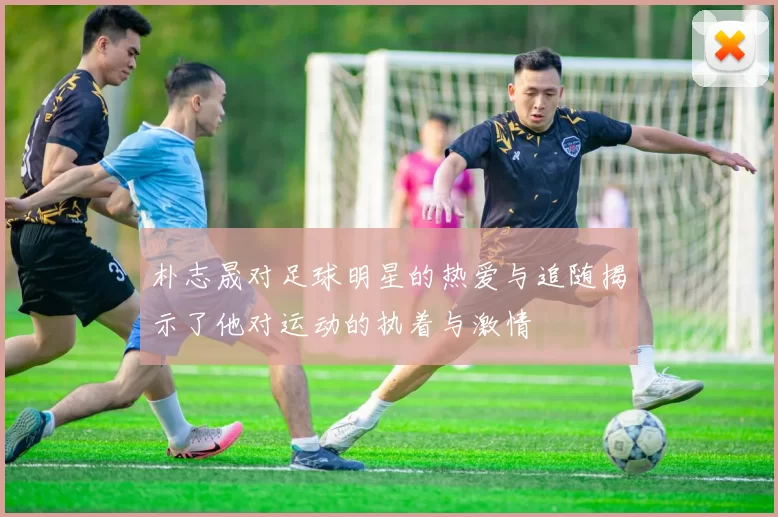 朴志晟对足球明星的热爱与追随揭示了他对运动的执着与激情