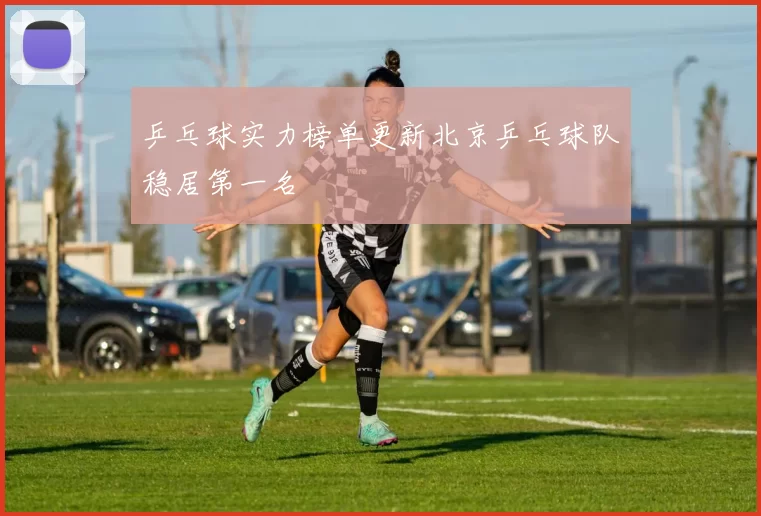 乒乓球实力榜单更新北京乒乓球队稳居第一名