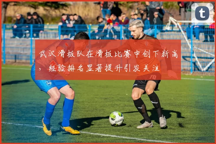 武汉滑板队在滑板比赛中创下新高，经验排名显著提升引发关注