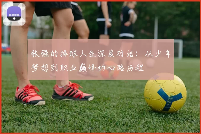 张强的排球人生深度对话：从少年梦想到职业巅峰的心路历程
