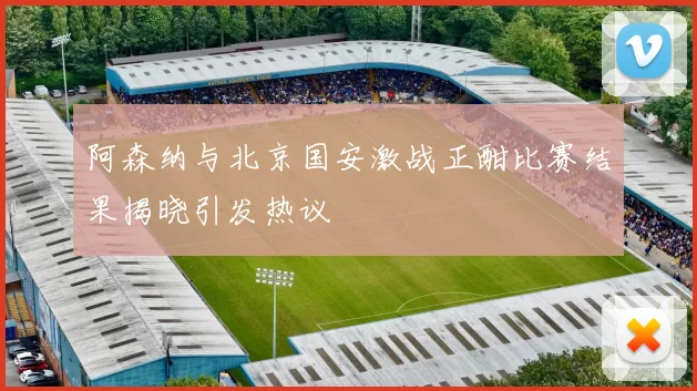 阿森纳与北京国安激战正酣比赛结果揭晓引发热议
