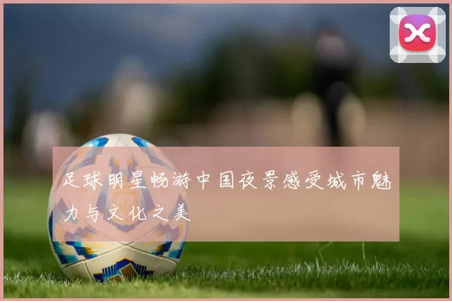 足球明星畅游中国夜景感受城市魅力与文化之美