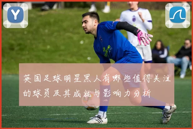 英国足球明星黑人有哪些值得关注的球员及其成就与影响力分析
