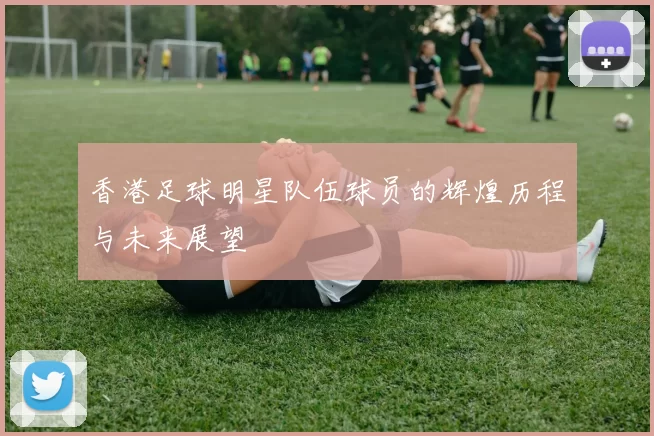 香港足球明星队伍球员的辉煌历程与未来展望