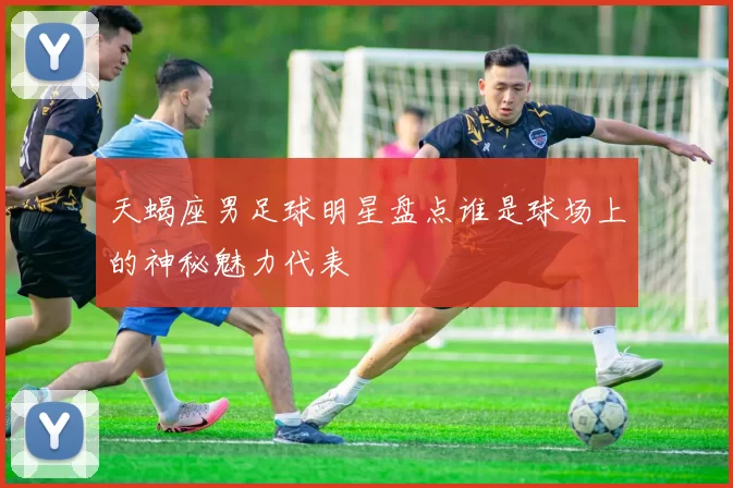 天蝎座男足球明星盘点谁是球场上的神秘魅力代表