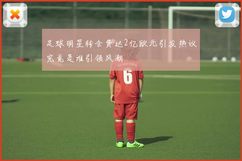 足球明星转会费达2亿欧元引发热议究竟是谁引领风潮