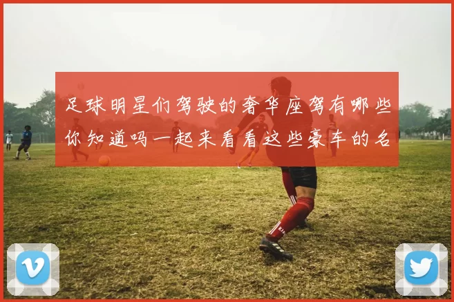 足球明星们驾驶的奢华座驾有哪些你知道吗一起来看看这些豪车的名字吧