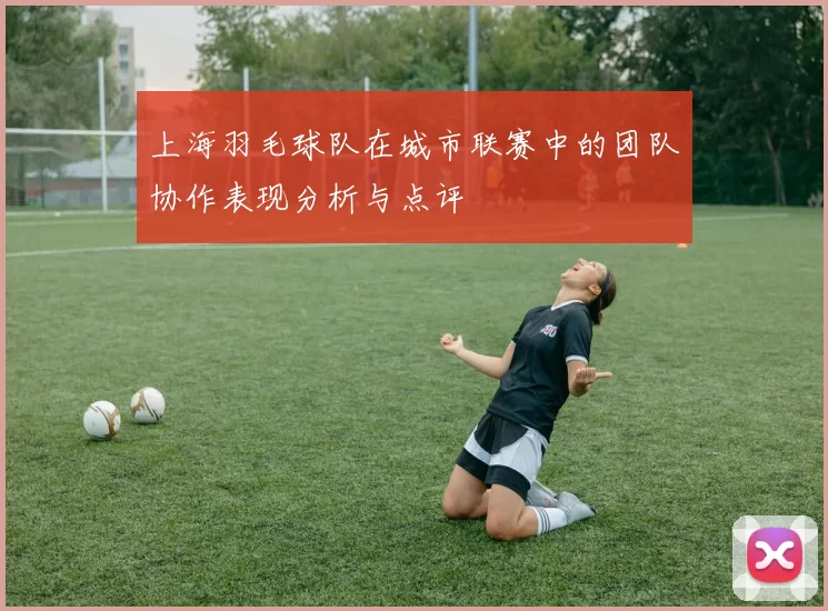 上海羽毛球队在城市联赛中的团队协作表现分析与点评