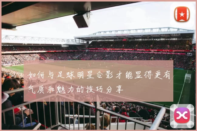 如何与足球明星合影才能显得更有气质和魅力的技巧分享