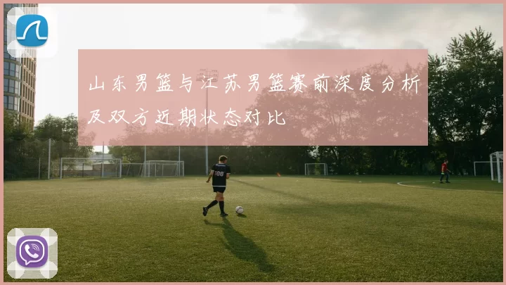 山东男篮与江苏男篮赛前深度分析及双方近期状态对比