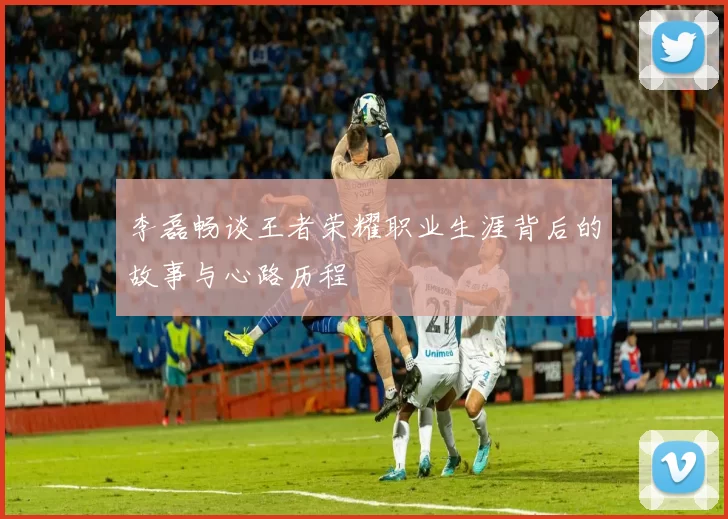 李磊畅谈王者荣耀职业生涯背后的故事与心路历程