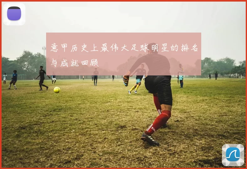 意甲历史上最伟大足球明星的排名与成就回顾
