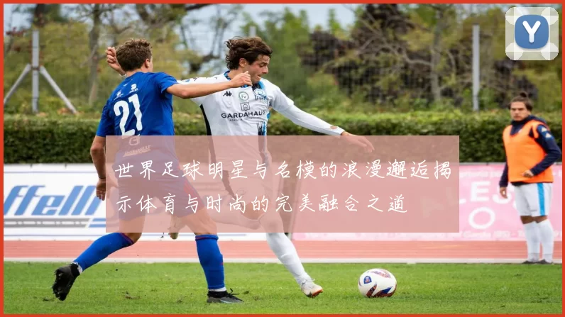 世界足球明星与名模的浪漫邂逅揭示体育与时尚的完美融合之道