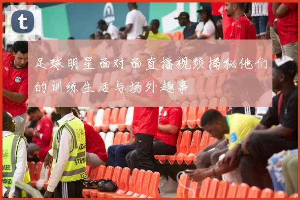 足球明星面对面直播视频揭秘他们的训练生活与场外趣事