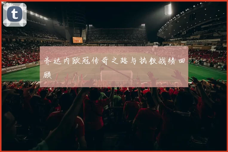 齐达内欧冠传奇之路与执教战绩回顾