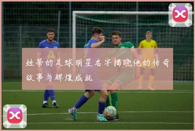 姓蒂的足球明星名字揭晓他的传奇故事与辉煌成就