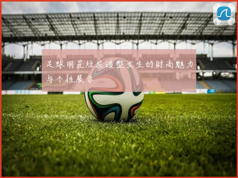 足球明星短发造型女生的时尚魅力与个性展示