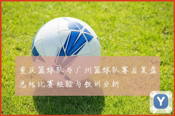 重庆篮球队与广州篮球队赛后复盘总结比赛经验与教训分析