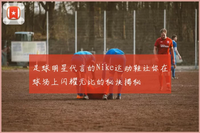 足球明星代言的Nike运动鞋让你在球场上闪耀无比的秘诀揭秘