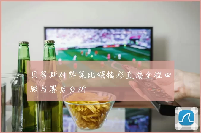 贝蒂斯对阵莱比锡精彩直播全程回顾与赛后分析
