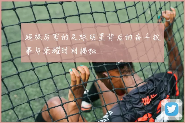 超级厉害的足球明星背后的奋斗故事与荣耀时刻揭秘
