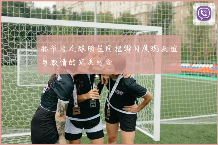 狗爷与足球明星同框瞬间展现友谊与激情的完美结合