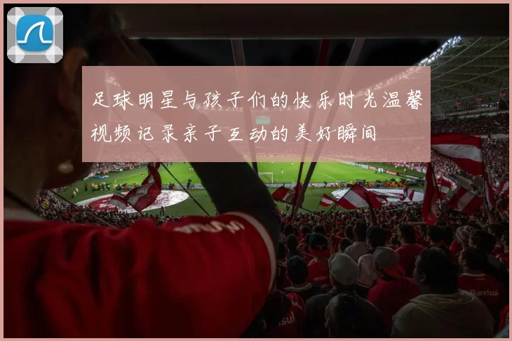 足球明星与孩子们的快乐时光温馨视频记录亲子互动的美好瞬间