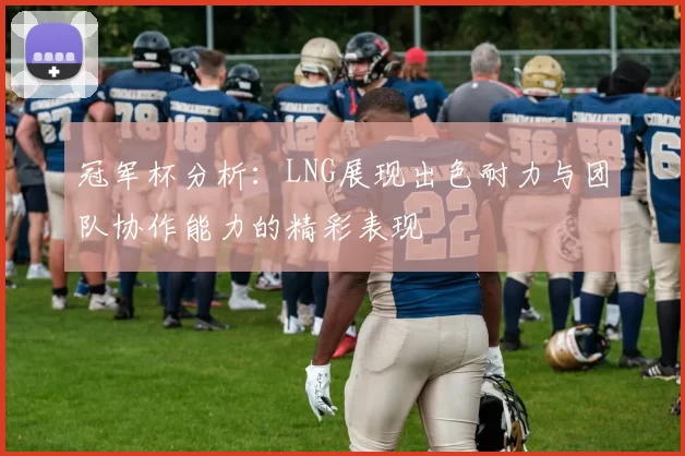 冠军杯分析：LNG展现出色耐力与团队协作能力的精彩表现